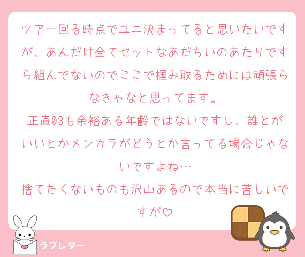 ツアー回る時点でユニ決まってると思いたいですが、あんだけ全てセットなあだちいのあたりですら組んでないのでここで掴み取るためには頑張らなきゃなと思ってます。
正直03も余裕ある年齢ではないですし、誰とがいいとかメンカラがどうとか言ってる場合じゃないですよね…
捨てたくないものも沢山あるので本当に苦しいですが