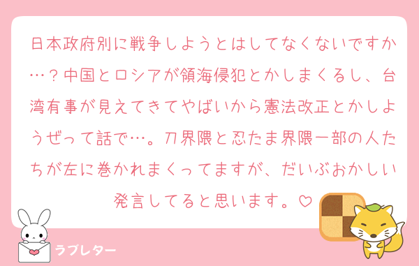 日本政府別に戦争しようとはしてなくないですか…？中国とロシアが領海侵犯とかしまくるし、台湾有事が見えてきてやばいから憲法改正とかしようぜって話で…。刀界隈と忍たま界隈一部の人たちが左に巻かれまくってますが、だいぶおかしい発言してると思います。