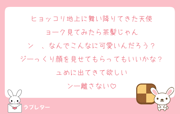 ヒョッコリ地上に舞い降りてきた天使
ョーク見てみたら茶髪じゃん
ン〜、なんでこんなに可愛いんだろう？
ジーっくり顔を見せてもらってもいいかな？
ュめに出てきて欲しい
ンー離さない