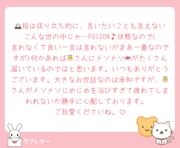 🕰️担は成り立ち的に、言いたいことも言えないこんな世の中じゃ…POISON♪状態なので(言わなくて良い一言は言わないがまあ一番なのですが)何かあれば👼さんにメソメソ💌がたくさん届いているのではと思います。いつもありがとうございます。大きなお世話なのは承知ですが、👼さんがメソメソじめじめを浴びすぎて疲れてしまわれないか勝手に心配しております。
ご自愛くださいね。