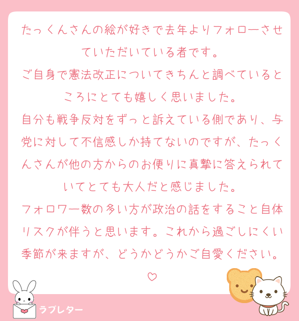 たっくんさんの絵が好きで去年よりフォローさせていただいている者です。
ご自身で憲法改正についてきちんと調べているところにとても嬉しく思いました。
自分も戦争反対をずっと訴えている側であり、与党に対して不信感しか持てないのですが、たっくんさんが他の方からのお便りに真摯に答えられていてとても大人だと感じました。
フォロワー数の多い方が政治の話をすること自体リスクが伴うと思います。これから過ごしにくい季節が来ますが、どうかどうかご自愛ください。