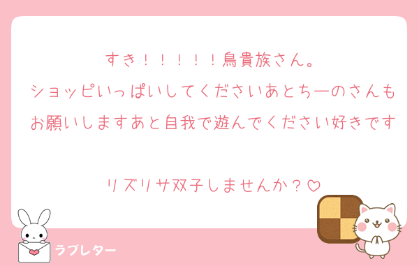 すき！！！！！鳥貴族さん。
ショッピいっぱいしてくださいあとちーのさんもお願いしますあと自我で遊んでください好きです
リズリサ双子しませんか？