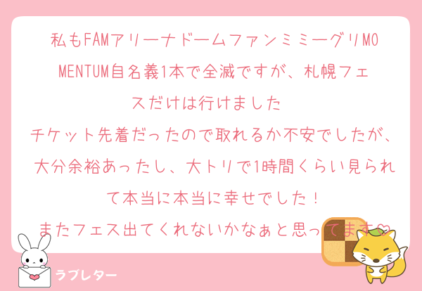 私もFAMアリーナドームファンミミーグリMOMENTUM自名義1本で全滅ですが、札幌フェスだけは行けました✈️
チケット先着だったので取れるか不安でしたが、大分余裕あったし、大トリで1時間くらい見られて本当に本当に幸せでした！
またフェス出てくれないかなぁと思ってます