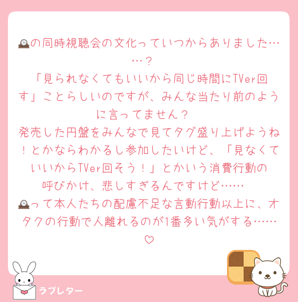 🕰の同時視聴会の文化っていつからありました……？
「見られなくてもいいから同じ時間にTVer回す」ことらしいのですが、みんな当たり前のように言ってません？
発売した円盤をみんなで見てタグ盛り上げようね！とかならわかるし参加したいけど、「見なくていいからTVer回そう！」とかいう消費行動の呼びかけ、悲しすぎるんですけど……
🕰って本人たちの配慮不足な言動行動以上に、オタクの行動で人離れるのが1番多い気がする……