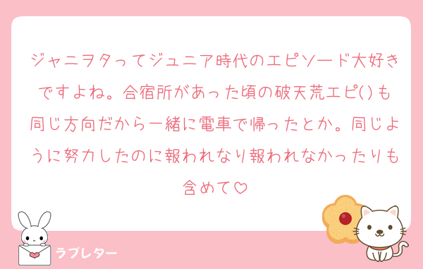 ジャニヲタってジュニア時代のエピソード大好きですよね。合宿所があった頃の破天荒エピ()も同じ方向だから一緒に電車で帰ったとか。同じように努力したのに報われなり報われなかったりも含めて