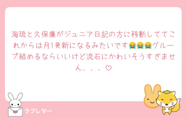 海琉と久保廉がジュニア日記の方に移動しててこれからは月1更新になるみたいです😭😭😭グループ組めるならいいけど流石にかわいそうすぎません、、、