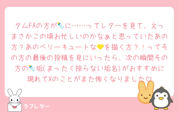 タムFAの方が🍼に……ってレターを見て、えっまさかこの頃お忙しいのかなぁと思っていたあの方？あのベリーキュートな💛を描く方？！ってその方の最後の投稿を見にいったら、次の瞬間その方の🍼垢(まったく掠らない垢名)がおすすめに現れてXのことがまた怖くなりました