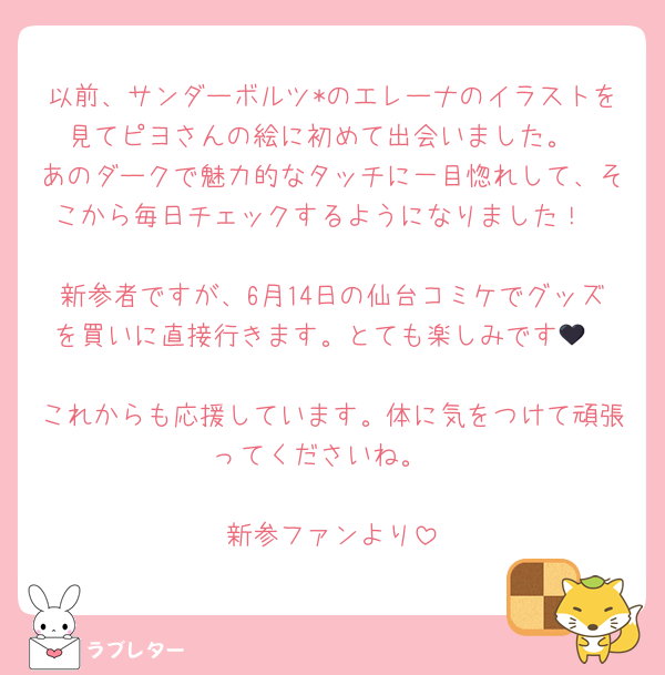 以前、サンダーボルツ*のエレーナのイラストを見てピヨさんの絵に初めて出会いました。
あのダークで魅力的なタッチに一目惚れして、そこから毎日チェックするようになりました！

新参者ですが、6月14日の仙台コミケでグッズを買いに直接行きます。とても楽しみです🖤

これからも応援しています。体に気をつけて頑張ってくださいね。

新参ファンより
