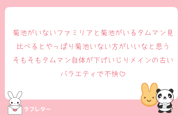菊池がいないファミリアと菊池がいるタムマン見比べるとやっぱり菊池いない方がいいなと思う
そもそもタムマン自体が下げいじりメインの古いバラエティで不快