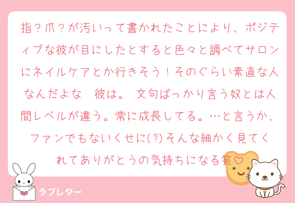 指？爪？が汚いって書かれたことにより、ポジティブな彼が目にしたとすると色々と調べてサロンにネイルケアとか行きそう！そのぐらい素直な人なんだよな〜彼は。 文句ばっかり言う奴とは人間レベルが違う。常に成長してる。…と言うか、ファンでもないくせに(?)そんな細かく見てくれてありがとうの気持ちになる笑