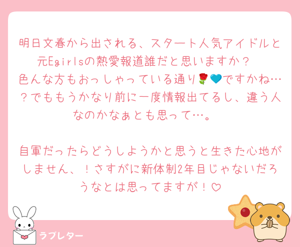 明日文春から出される、スタート人気アイドルと元Egirlsの熱愛報道誰だと思いますか？
色んな方もおっしゃっている通り🌹💙ですかね…？でももうかなり前に一度情報出てるし、違う人なのかなぁとも思って…。

自軍だったらどうしようかと思うと生きた心地がしません、！さすがに新体制2年目じゃないだろうなとは思ってますが！