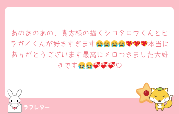 あのあのあの、貴方様の描くシコタロウくんとヒラガイくんが好きすぎます😭😭😭😭💖💖💖本当にありがとうございます最高にメロつきました大好きです😭😭💞💞💞