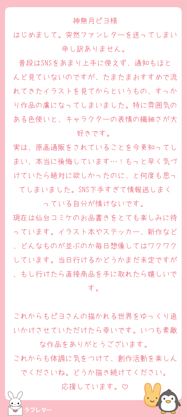 神無月ピヨ様
はじめまして。突然ファンレターを送ってしまい申し訳ありません。
普段はSNSをあまり上手に使えず、通知もほとんど見ていないのですが、たまたまおすすめで流れてきたイラストを見てからというもの、すっかり作品の虜になってしまいました。特に雰囲気のある色使いと、キャラクターの表情の繊細さが大好きです。
実は、原画通販をされていることを今更知ってしまい、本当に後悔しています…！もっと早く気づけていたら絶対に欲しかったのに、と何度も思ってしまいました。SNS下手すぎて情報逃しまくっている自分が情けないです。
現在は仙台コミケのお品書きをとても楽しみに待っています。イラスト本やステッカー、新作など、どんなものが並ぶのか毎日想像してはワクワクしています。当日行けるかどうかまだ未定ですが、もし行けたら直接商品を手に取れたら嬉しいです。

これからもピヨさんの描かれる世界をゆっくり追いかけさせていただけたら幸いです。いつも素敵な作品をありがとうございます。
これからも体調に気をつけて、創作活動を楽しんでくださいね。どうか描き続けてください。
応援しています。