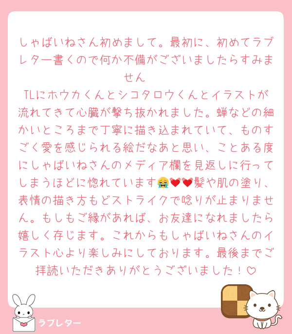 しゃばいねさん初めまして。最初に、初めてラブレター書くので何か不備がございましたらすみません🥲
TLにホウカくんとシコタロウくんとイラストが流れてきて心臓が撃ち抜かれました。蝉などの細かいところまで丁寧に描き込まれていて、ものすごく愛を感じられる絵だなあと思い、ことある度にしゃばいねさんのメディア欄を見返しに行ってしまうほどに惚れています😭💓💓髪や肌の塗り、表情の描き方もどストライクで唸りが止まりません。もしもご縁があれば、お友達になれましたら嬉しく存じます。これからもしゃばいねさんのイラスト心より楽しみにしております。最後までご拝読いただきありがとうございました！