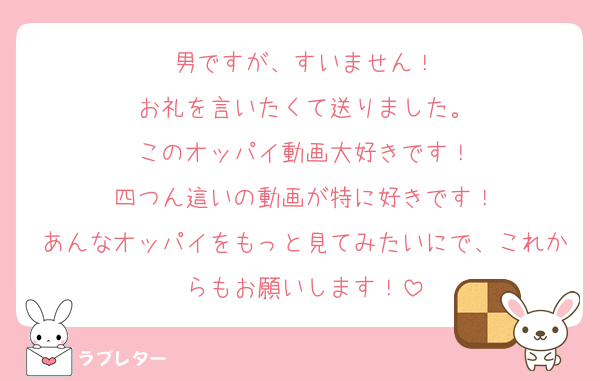 男ですが、すいません！
お礼を言いたくて送りました。
このオッパイ動画大好きです！
四つん這いの動画が特に好きです！
あんなオッパイをもっと見てみたいにで、これからもお願いします！