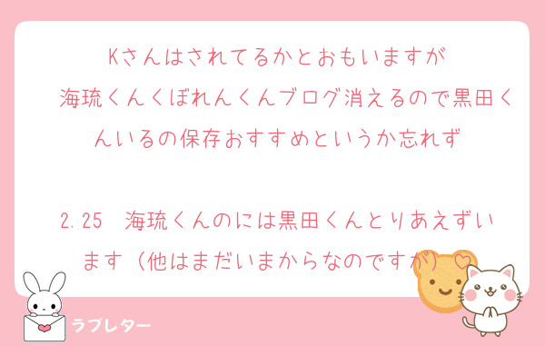 Kさんはされてるかとおもいますが
　海琉くんくぼれんくんブログ消えるので黒田くんいるの保存おすすめというか忘れず

2.25　海琉くんのには黒田くんとりあえずいます（他はまだいまからなのですが）