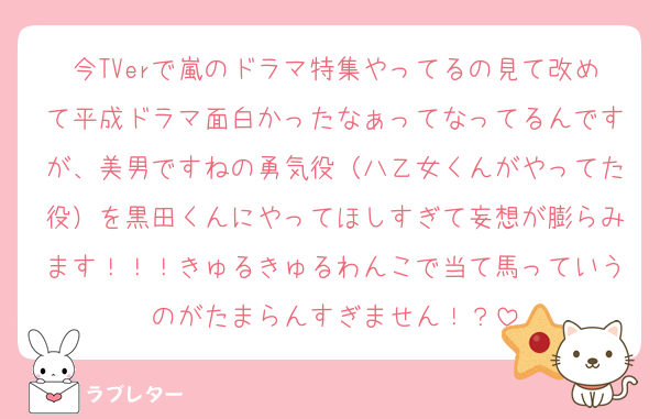 今TVerで嵐のドラマ特集やってるの見て改めて平成ドラマ面白かったなぁってなってるんですが、美男ですねの勇気役（八乙女くんがやってた役）を黒田くんにやってほしすぎて妄想が膨らみます！！！きゅるきゅるわんこで当て馬っていうのがたまらんすぎません！？