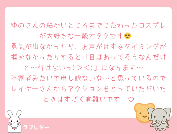 ゆのさんの細かいところまでこだわったコスプレが大好きな一般オタクです😌
勇気が出なかったり、お声がけするタイミングが掴めなかったりすると「目はあってそうなんだけど…行けないっ(＞＜)」になります….
不審者みたいで申し訳ないな…と思っているのでレイヤーさんからアクションをとっていただいたときはすごく有難いです🥺