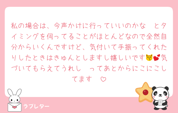 私の場合は、今声かけに行っていいのかな〜とタイミングを伺ってることがほとんどなので全然自分からいくんですけど、気付いて手振ってくれたりしたときはきゅんとしますし嬉しいです😽💕気づいてもらえてうれし〜ってあとからにこにこしてます❣️