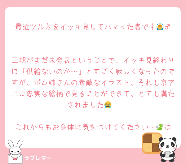 最近ツルネをイッキ見してハマった者です🙇‍♂️

三期がまだ未発表ということで、イッキ見終わりに「供給ないのか…」とすごく寂しくなったのですが、ポム姉さんの素敵なイラスト、それも京アニに忠実な絵柄で見ることができて、とても満たされました😭

これからもお身体に気をつけてください…🍃