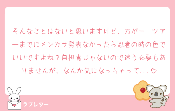 そんなことはないと思いますけど、万が一　ツアーまでにメンカラ発表なかったら忍者の時の色でいいですよね？自担青じゃないので迷う必要もありませんが、なんか気になっちゃって...