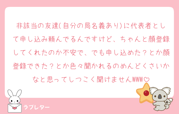 非該当の友達(自分の局名義あり)に代表者として申し込み頼んでるんですけど、ちゃんと顔登録してくれたのか不安で、でも申し込めた？とか顔登録できた？とか色々聞かれるのめんどくさいかなと思ってしつこく聞けませんWWW