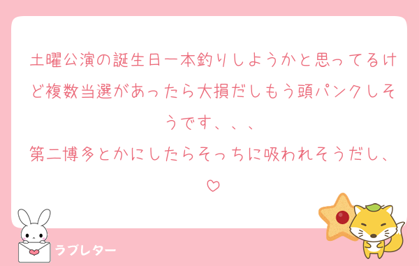 土曜公演の誕生日一本釣りしようかと思ってるけど複数当選があったら大損だしもう頭パンクしそうです、、、
第二博多とかにしたらそっちに吸われそうだし、