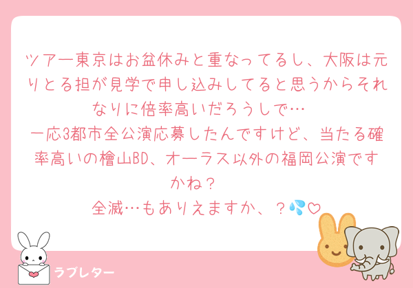 ツアー東京はお盆休みと重なってるし、大阪は元りとる担が見学で申し込みしてると思うからそれなりに倍率高いだろうしで…
一応3都市全公演応募したんですけど、当たる確率高いの檜山BD、オーラス以外の福岡公演ですかね？♡
全滅…もありえますか、？💦
