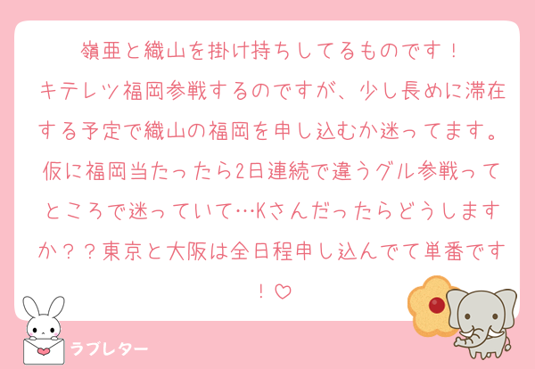嶺亜と織山を掛け持ちしてるものです！
キテレツ福岡参戦するのですが、少し長めに滞在する予定で織山の福岡を申し込むか迷ってます。仮に福岡当たったら2日連続で違うグル参戦ってところで迷っていて…Kさんだったらどうしますか？？東京と大阪は全日程申し込んでて単番です！