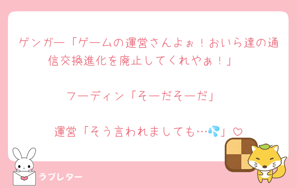 ゲンガー「ゲームの運営さんよぉ！おいら達の通信交換進化を廃止してくれやぁ！」

フーディン「そーだそーだ」

運営「そう言われましても…💦」