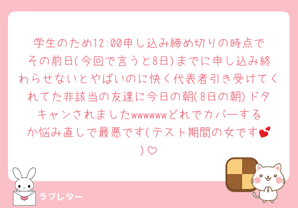 学生のため12:00申し込み締め切りの時点でその前日(今回で言うと8日)までに申し込み終わらせないとやばいのに快く代表者引き受けてくれてた非該当の友達に今日の朝(8日の朝)ドタキャンされましたwwwwwwどれでカバーするか悩み直しで最悪です(テスト期間の女です︎💕︎)