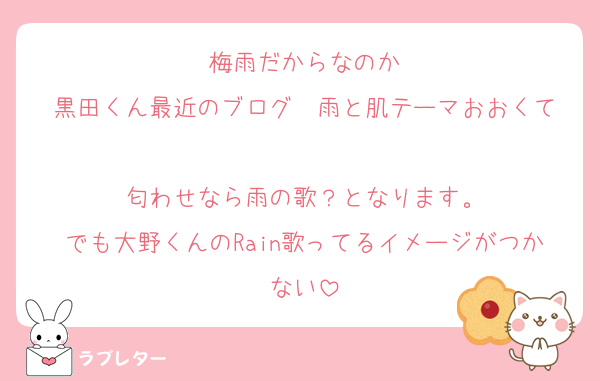 梅雨だからなのか
黒田くん最近のブログ　雨と肌テーマおおくて

匂わせなら雨の歌？となります。
でも大野くんのRain歌ってるイメージがつかない