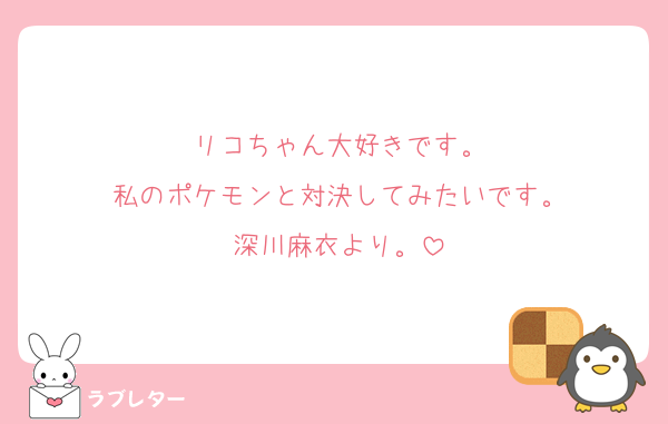 リコちゃん大好きです。
私のポケモンと対決してみたいです。
深川麻衣より。