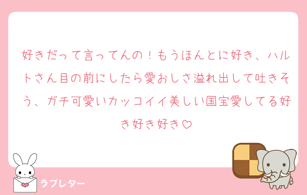 好きだって言ってんの！もうほんとに好き、ハルトさん目の前にしたら愛おしさ溢れ出して吐きそう、ガチ可愛いカッコイイ美しい国宝愛してる好き好き好き