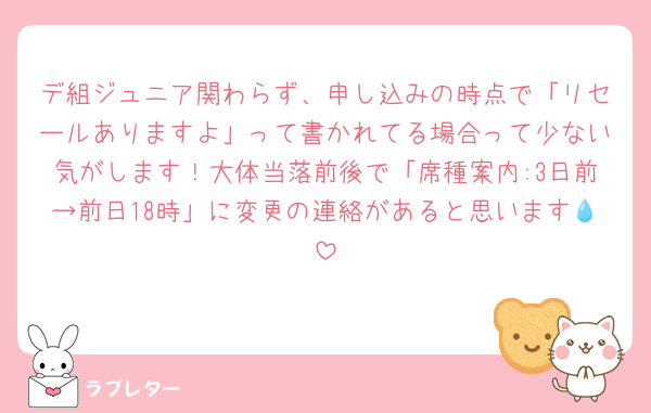 デ組ジュニア関わらず、申し込みの時点で「リセールありますよ」って書かれてる場合って少ない気がします！大体当落前後で「席種案内:3日前→前日18時」に変更の連絡があると思います💧‬