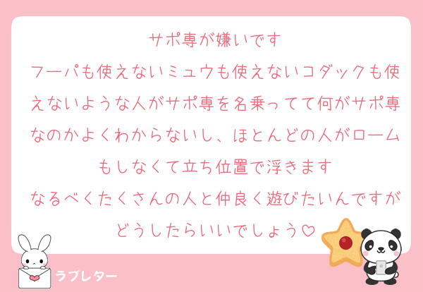 サポ専が嫌いです
フーパも使えないミュウも使えないコダックも使えないような人がサポ専を名乗ってて何がサポ専なのかよくわからないし、ほとんどの人がロームもしなくて立ち位置で浮きます
なるべくたくさんの人と仲良く遊びたいんですがどうしたらいいでしょう