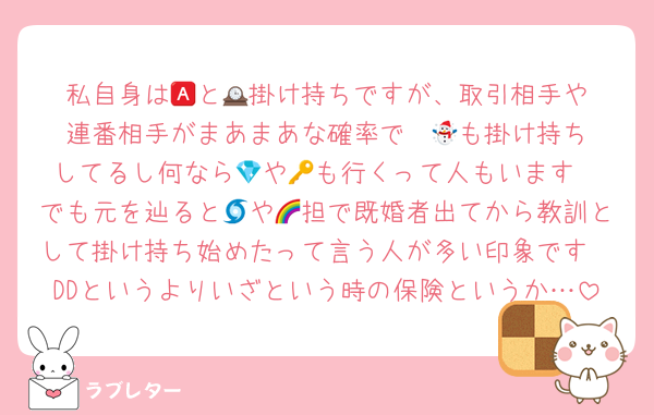 私自身は🅰️と🕰️掛け持ちですが、取引相手や連番相手がまあまあな確率で☃️🕰️も掛け持ちしてるし何なら💎や🔑も行くって人もいます
でも元を辿ると🌀や🌈担で既婚者出てから教訓として掛け持ち始めたって言う人が多い印象です
DDというよりいざという時の保険というか…