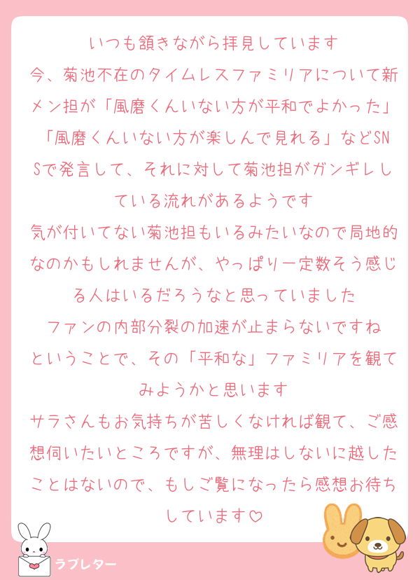 いつも頷きながら拝見しています
今、菊池不在のタイムレスファミリアについて新メン担が「風磨くんいない方が平和でよかった」「風磨くんいない方が楽しんで見れる」などSNSで発言して、それに対して菊池担がガンギレしている流れがあるようです
気が付いてない菊池担もいるみたいなので局地的なのかもしれませんが、やっぱり一定数そう感じる人はいるだろうなと思っていました
ファンの内部分裂の加速が止まらないですね
ということで、その「平和な」ファミリアを観てみようかと思います
サラさんもお気持ちが苦しくなければ観て、ご感想伺いたいところですが、無理はしないに越したことはないので、もしご覧になったら感想お待ちしています