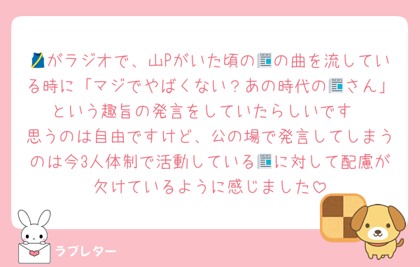 🎽がラジオで、山Pがいた頃の📰の曲を流している時に「マジでやばくない？あの時代の📰さん」という趣旨の発言をしていたらしいです
思うのは自由ですけど、公の場で発言してしまうのは今3人体制で活動している📰に対して配慮が欠けているように感じました