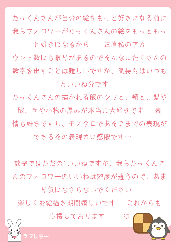たっくんさんが自分の絵をもっと好きになる前に我らフォロワーがたっくんさんの絵をもっともっと好きになるから‼️‼️‼️‼️正直私のアカウント数にも限りがあるのでそんなにたくさんの数字を出すことは難しいですが、気持ちはいつも1万いいね分です‼️‼️‼️‼️
たっくんさんの描かれる服のシワと、頬と、髪や服、手や小物の厚みが本当に大好きです♡♡♡表情も好きですし、モノクロであそこまでの表現ができるその表現力に感服です…‼️‼️‼️‼️♡♡♡♡♡
数字ではただの1いいねですが、我らたっくんさんのフォロワーのいいねは密度が違うので、あまり気になさらないでください♡♡
楽しくお絵描き期間嬉しいです♡♡♡これからも応援しております♡♡♡♡♡