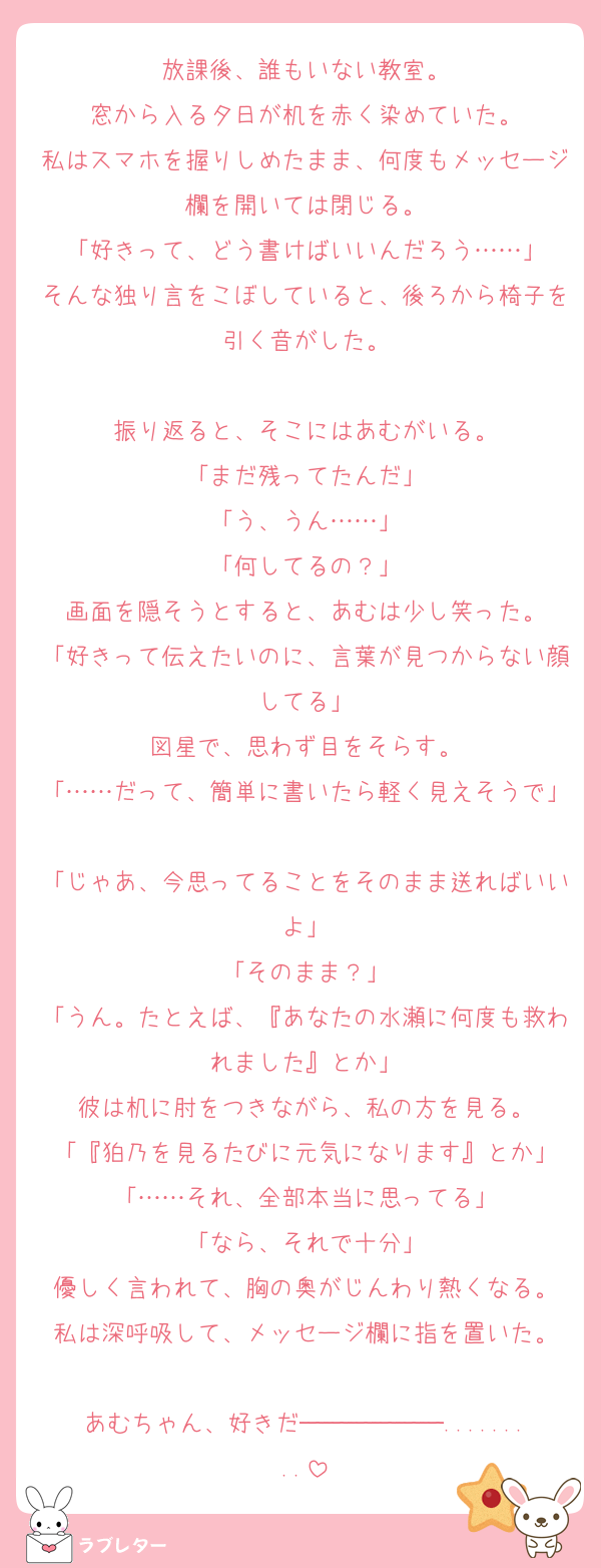 放課後、誰もいない教室。
窓から入る夕日が机を赤く染めていた。
私はスマホを握りしめたまま、何度もメッセージ欄を開いては閉じる。
「好きって、どう書けばいいんだろう……」
そんな独り言をこぼしていると、後ろから椅子を引く音がした。

振り返ると、そこにはあむがいる。
「まだ残ってたんだ」
「う、うん……」
「何してるの？」
画面を隠そうとすると、あむは少し笑った。
「好きって伝えたいのに、言葉が見つからない顔してる」
図星で、思わず目をそらす。
「……だって、簡単に書いたら軽く見えそうで」
「じゃあ、今思ってることをそのまま送ればいいよ」
「そのまま？」
「うん。たとえば、『あなたの水瀬に何度も救われました』とか」
彼は机に肘をつきながら、私の方を見る。
「『狛乃を見るたびに元気になります』とか」
「……それ、全部本当に思ってる」
「なら、それで十分」
優しく言われて、胸の奥がじんわり熱くなる。
私は深呼吸して、メッセージ欄に指を置いた。

あむちゃん、好きだ──────.........