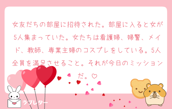 女友だちの部屋に招待された。部屋に入ると女が5人集まっていた。女たちは看護婦、婦警、メイド、教師、専業主婦のコスプレをしている。5人全員を満足させること。それが今日のミッションだ。