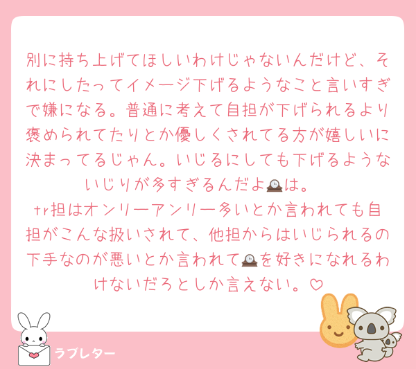 別に持ち上げてほしいわけじゃないんだけど、それにしたってイメージ下げるようなこと言いすぎで嫌になる。普通に考えて自担が下げられるより褒められてたりとか優しくされてる方が嬉しいに決まってるじゃん。いじるにしても下げるようないじりが多すぎるんだよ🕰は。
tr担はオンリーアンリー多いとか言われても自担がこんな扱いされて、他担からはいじられるの下手なのが悪いとか言われて🕰を好きになれるわけないだろとしか言えない。