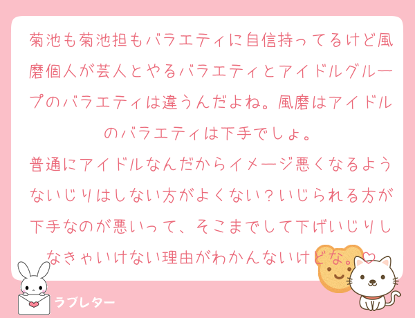 菊池も菊池担もバラエティに自信持ってるけど風磨個人が芸人とやるバラエティとアイドルグループのバラエティは違うんだよね。風磨はアイドルのバラエティは下手でしょ。
普通にアイドルなんだからイメージ悪くなるようないじりはしない方がよくない？いじられる方が下手なのが悪いって、そこまでして下げいじりしなきゃいけない理由がわかんないけどな。