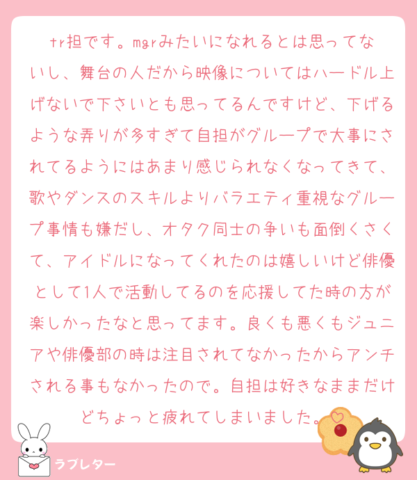 tr担です。mgrみたいになれるとは思ってないし、舞台の人だから映像についてはハードル上げないで下さいとも思ってるんですけど、下げるような弄りが多すぎて自担がグループで大事にされてるようにはあまり感じられなくなってきて、歌やダンスのスキルよりバラエティ重視なグループ事情も嫌だし、オタク同士の争いも面倒くさくて、アイドルになってくれたのは嬉しいけど俳優として1人で活動してるのを応援してた時の方が楽しかったなと思ってます。良くも悪くもジュニアや俳優部の時は注目されてなかったからアンチされる事もなかったので。自担は好きなままだけどちょっと疲れてしまいました。