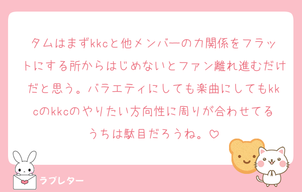 タムはまずkkcと他メンバーの力関係をフラットにする所からはじめないとファン離れ進むだけだと思う。バラエティにしても楽曲にしてもkkcのkkcのやりたい方向性に周りが合わせてるうちは駄目だろうね。