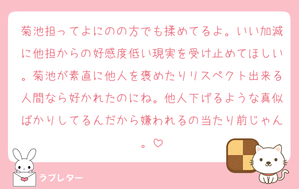 菊池担ってよにのの方でも揉めてるよ。いい加減に他担からの好感度低い現実を受け止めてほしい。菊池が素直に他人を褒めたりリスペクト出来る人間なら好かれたのにね。他人下げるような真似ばかりしてるんだから嫌われるの当たり前じゃん。