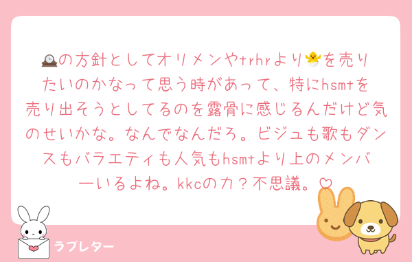 🕰の方針としてオリメンやtrhrより🐣を売りたいのかなって思う時があって、特にhsmtを売り出そうとしてるのを露骨に感じるんだけど気のせいかな。なんでなんだろ。ビジュも歌もダンスもバラエティも人気もhsmtより上のメンバーいるよね。kkcの力？不思議。