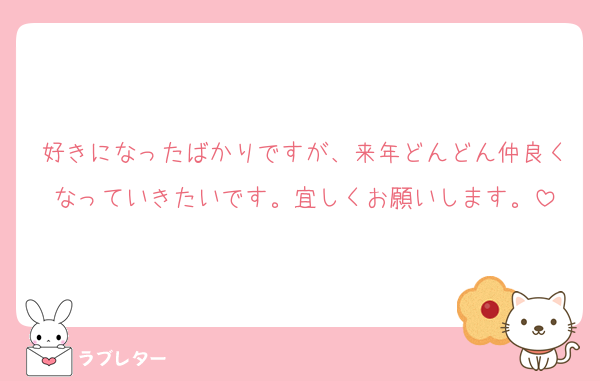 好きになったばかりですが、来年どんどん仲良くなっていきたいです。宜しくお願いします。