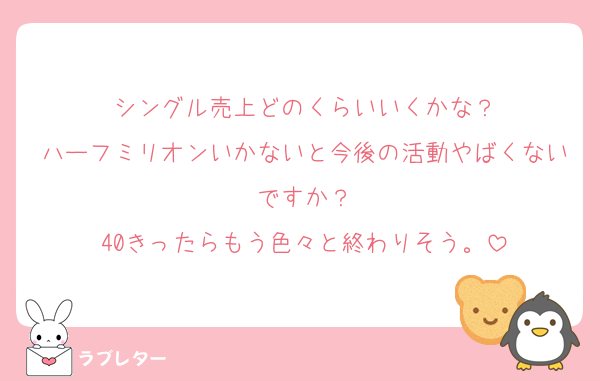 シングル売上どのくらいいくかな？
ハーフミリオンいかないと今後の活動やばくないですか？
40きったらもう色々と終わりそう。